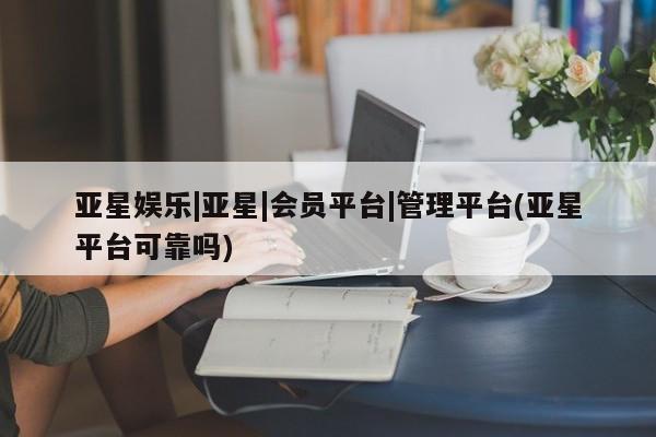 亚星代理开户 亚星管理平台亚星娱乐|亚星|会员平台|管理平台(亚星平台可靠吗)
