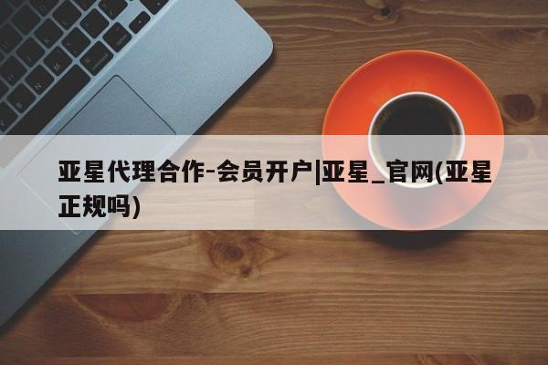亚星代理开户 亚星管理平台亚星代理合作-会员开户|亚星_官网(亚星正规吗)