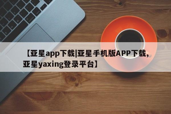 亚星代理开户 亚星管理平台【亚星app下载|亚星手机版APP下载,亚星yaxing登录平台】