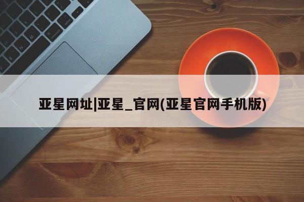 亚星代理开户 亚星管理平台亚星网址|亚星_官网(亚星官网手机版)