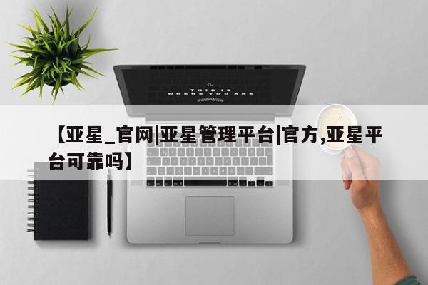 亚星代理开户 亚星管理平台【亚星_官网|亚星管理平台|官方,亚星平台可靠吗】