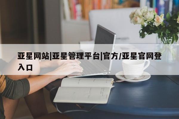 亚星代理开户 亚星管理平台亚星网站|亚星管理平台|官方/亚星官网登入口