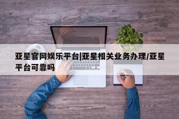 亚星代理开户 亚星管理平台亚星官网娱乐平台|亚星相关业务办理/亚星平台可靠吗