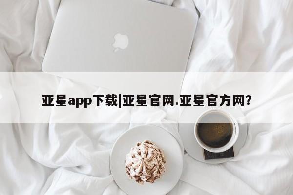 亚星代理开户 亚星管理平台亚星app下载|亚星官网.亚星官方网？