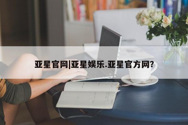 亚星代理开户 亚星管理平台亚星官网|亚星娱乐.亚星官方网？
