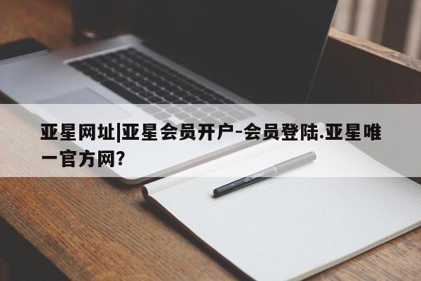 亚星代理开户 亚星管理平台亚星网址|亚星会员开户-会员登陆.亚星唯一官方网？