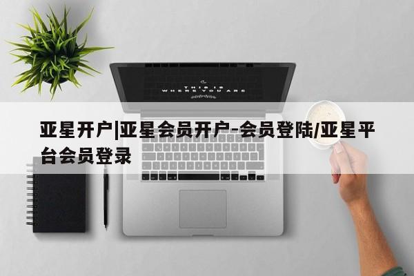亚星代理开户 亚星管理平台亚星开户|亚星会员开户-会员登陆/亚星平台会员登录