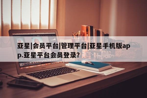 亚星代理开户 亚星管理平台亚星|会员平台|管理平台|亚星手机版app.亚星平台会员登录？
