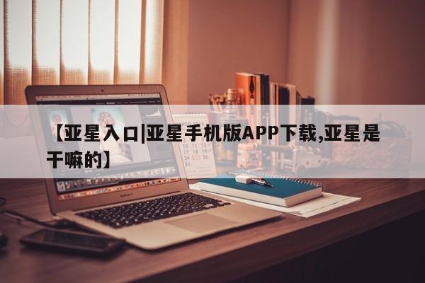 亚星代理开户 亚星管理平台【亚星入口|亚星手机版APP下载,亚星是干嘛的】