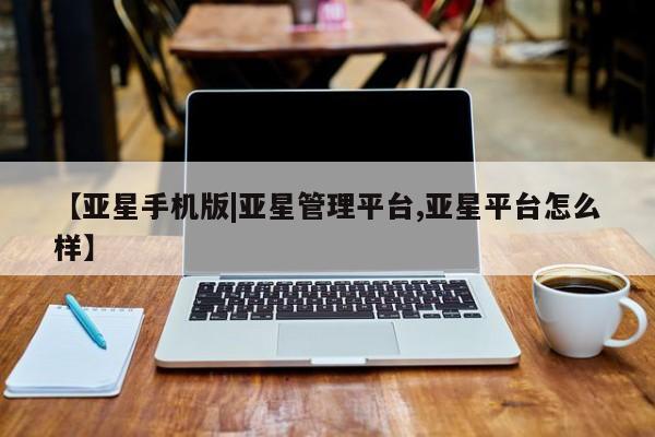 亚星代理开户 亚星管理平台【亚星手机版|亚星管理平台,亚星平台怎么样】