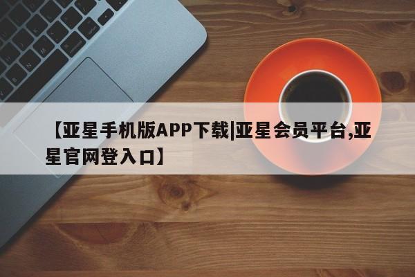 亚星代理开户 亚星管理平台【亚星手机版APP下载|亚星会员平台,亚星官网登入口】