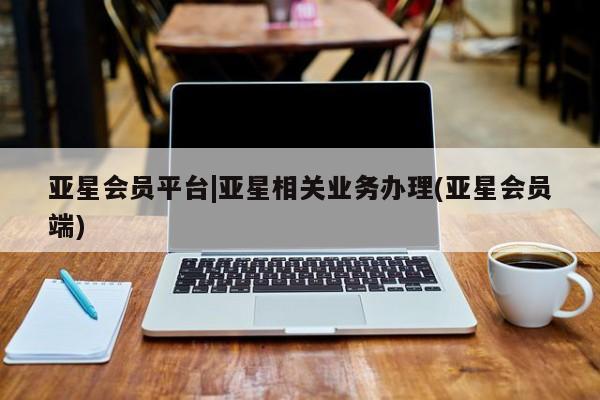 亚星代理开户 亚星管理平台亚星会员平台|亚星相关业务办理(亚星会员端)