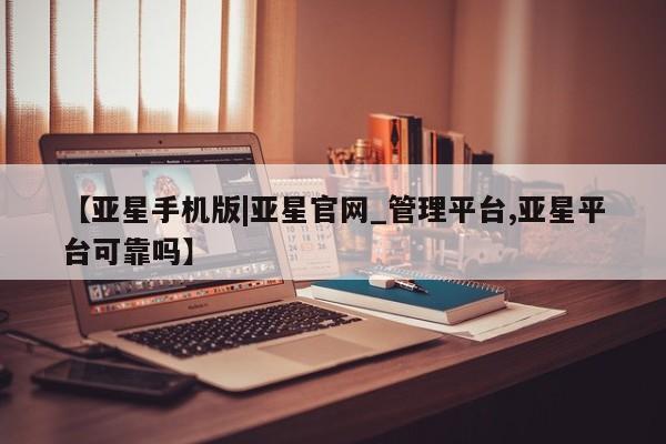 亚星代理开户 亚星管理平台【亚星手机版|亚星官网_管理平台,亚星平台可靠吗】