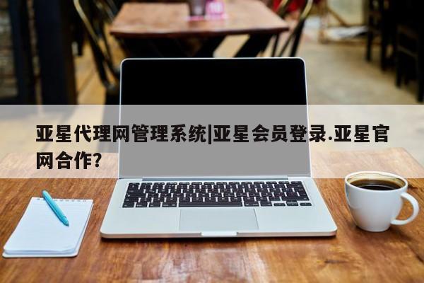 亚星代理开户 亚星管理平台亚星代理网管理系统|亚星会员登录.亚星官网合作？