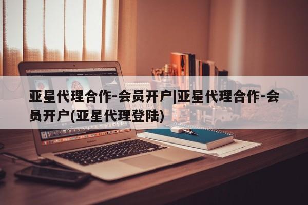 亚星代理开户 亚星管理平台亚星代理合作-会员开户|亚星代理合作-会员开户(亚星代理登陆)