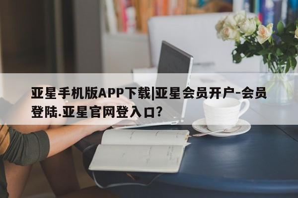 亚星代理开户 亚星管理平台亚星手机版APP下载|亚星会员开户-会员登陆.亚星官网登入口？
