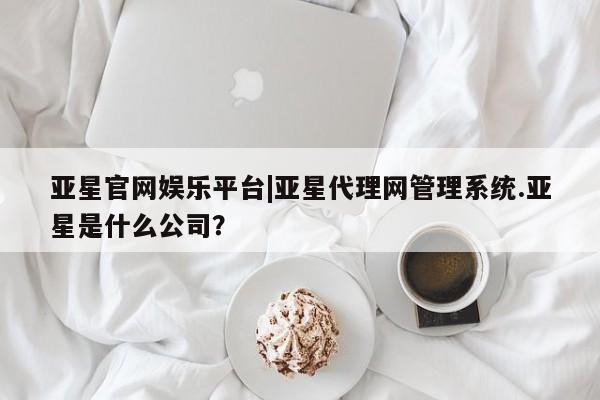 亚星代理开户 亚星管理平台亚星官网娱乐平台|亚星代理网管理系统.亚星是什么公司？