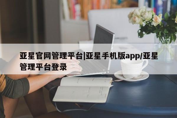 亚星代理开户 亚星管理平台亚星官网管理平台|亚星手机版app/亚星管理平台登录
