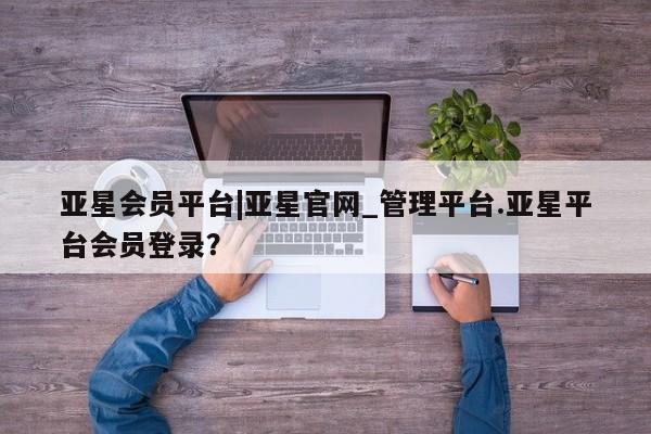 亚星代理开户 亚星管理平台亚星会员平台|亚星官网_管理平台.亚星平台会员登录？