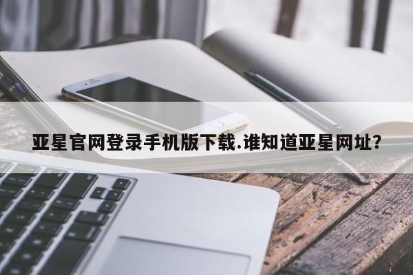 亚星代理开户 亚星管理平台亚星官网登录手机版下载.谁知道亚星网址？