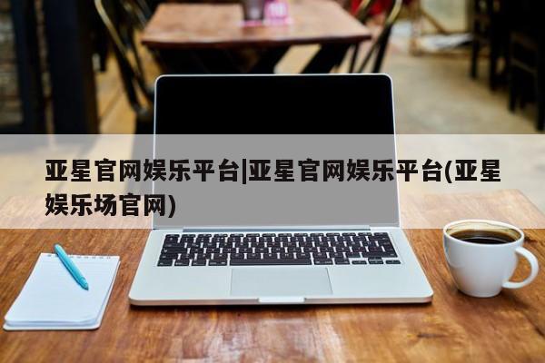 亚星代理开户 亚星管理平台亚星官网娱乐平台|亚星官网娱乐平台(亚星娱乐场官网)