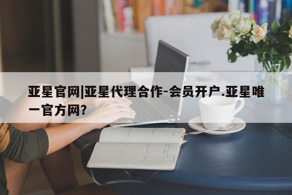 亚星代理开户 亚星管理平台亚星官网|亚星代理合作-会员开户.亚星唯一官方网？
