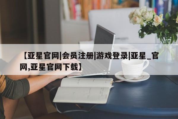 亚星代理开户 亚星管理平台【亚星官网|会员注册|游戏登录|亚星_官网,亚星官网下载】