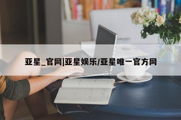 亚星代理开户 亚星管理平台亚星_官网|亚星娱乐/亚星唯一官方网