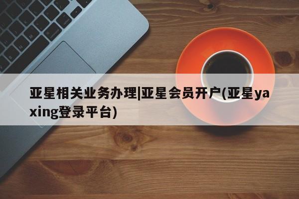 亚星代理开户 亚星管理平台亚星相关业务办理|亚星会员开户(亚星yaxing登录平台)