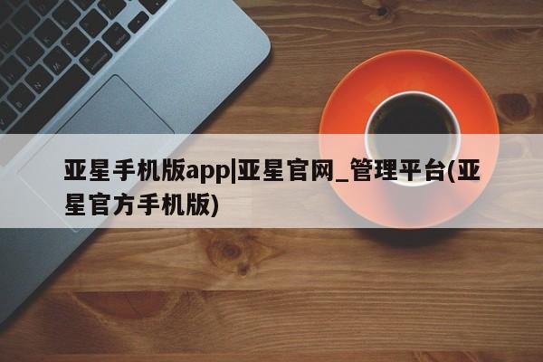 亚星代理开户 亚星管理平台亚星手机版app|亚星官网_管理平台(亚星官方手机版)