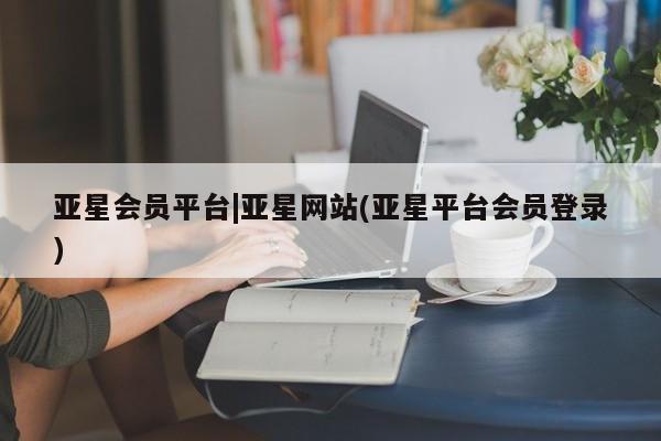亚星代理开户 亚星管理平台亚星会员平台|亚星网站(亚星平台会员登录)