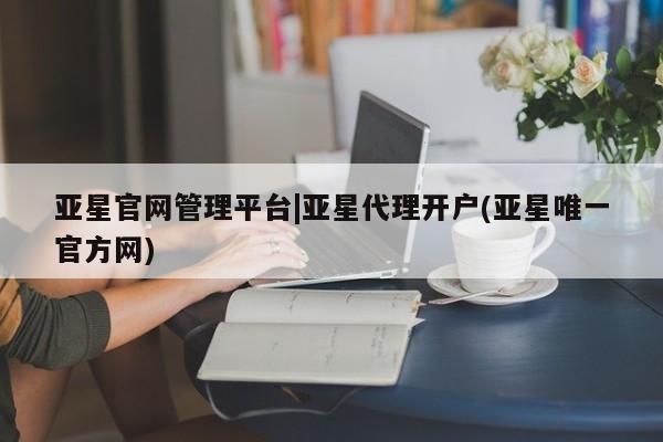 亚星代理开户 亚星管理平台亚星官网管理平台|亚星代理开户(亚星唯一官方网)