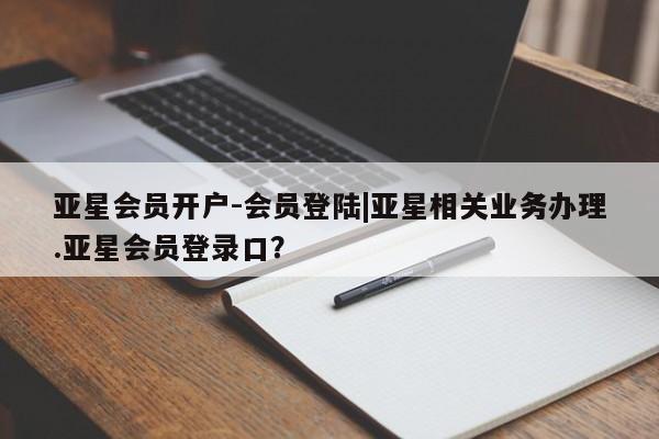 亚星代理开户 亚星管理平台亚星会员开户-会员登陆|亚星相关业务办理.亚星会员登录口？