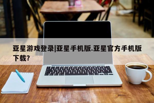 亚星代理开户 亚星管理平台亚星游戏登录|亚星手机版.亚星官方手机版下载？