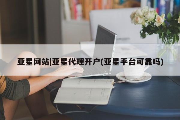亚星代理开户 亚星管理平台亚星网站|亚星代理开户(亚星平台可靠吗)