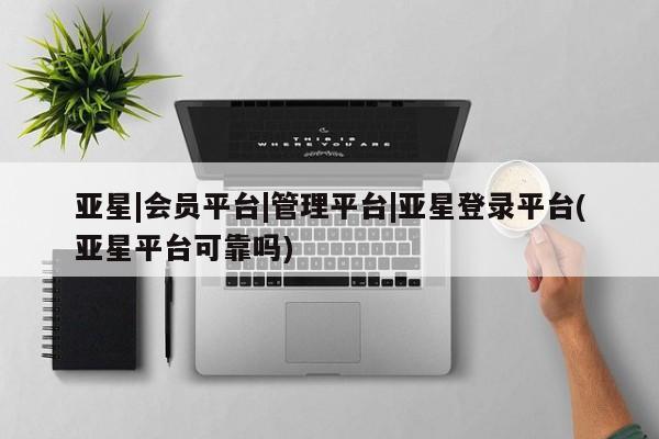 亚星代理开户 亚星管理平台亚星|会员平台|管理平台|亚星登录平台(亚星平台可靠吗)