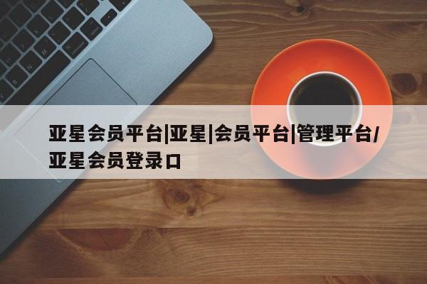 亚星代理开户 亚星管理平台亚星会员平台|亚星|会员平台|管理平台/亚星会员登录口