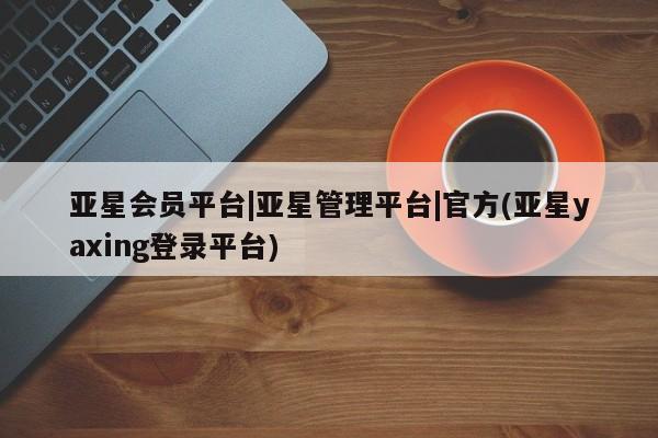 亚星代理开户 亚星管理平台亚星会员平台|亚星管理平台|官方(亚星yaxing登录平台)