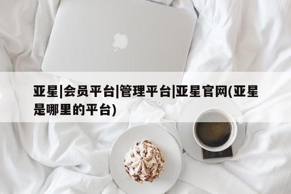 亚星代理开户 亚星管理平台亚星|会员平台|管理平台|亚星官网(亚星是哪里的平台)