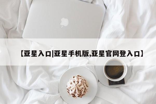 亚星代理开户 亚星管理平台【亚星入口|亚星手机版,亚星官网登入口】
