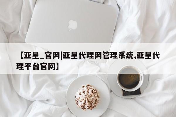 亚星代理开户 亚星管理平台【亚星_官网|亚星代理网管理系统,亚星代理平台官网】