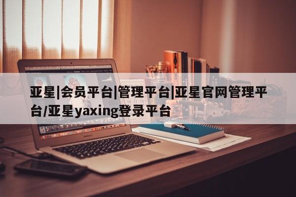 亚星代理开户 亚星管理平台亚星|会员平台|管理平台|亚星官网管理平台/亚星yaxing登录平台
