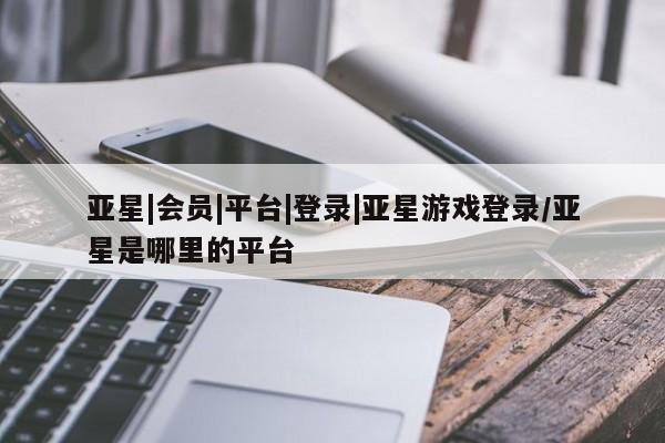亚星代理开户 亚星管理平台亚星|会员|平台|登录|亚星游戏登录/亚星是哪里的平台