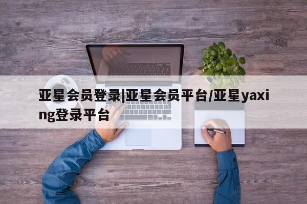 亚星代理开户 亚星管理平台亚星会员登录|亚星会员平台/亚星yaxing登录平台