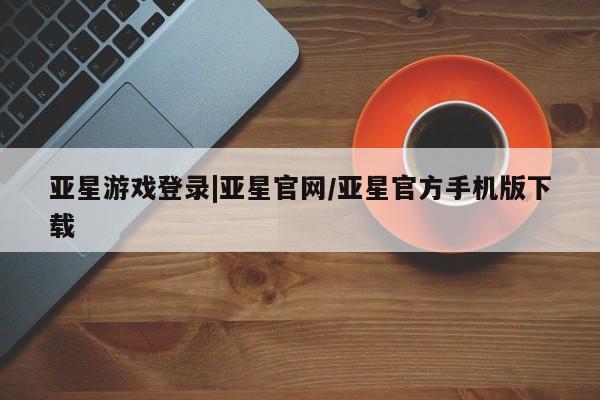 亚星代理开户 亚星管理平台亚星游戏登录|亚星官网/亚星官方手机版下载