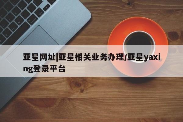 亚星代理开户 亚星管理平台亚星网址|亚星相关业务办理/亚星yaxing登录平台