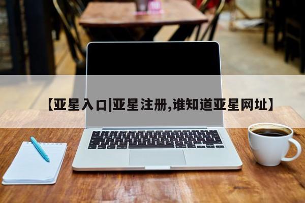 亚星代理开户 亚星管理平台【亚星入口|亚星注册,谁知道亚星网址】