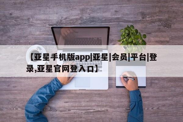 亚星代理开户 亚星管理平台【亚星手机版app|亚星|会员|平台|登录,亚星官网登入口】