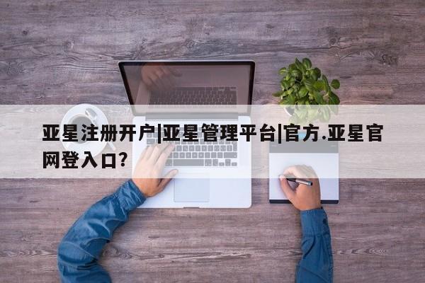 亚星代理开户 亚星管理平台亚星注册开户|亚星管理平台|官方.亚星官网登入口？