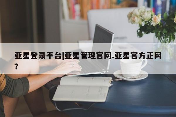 亚星代理开户 亚星管理平台亚星登录平台|亚星管理官网.亚星官方正网？